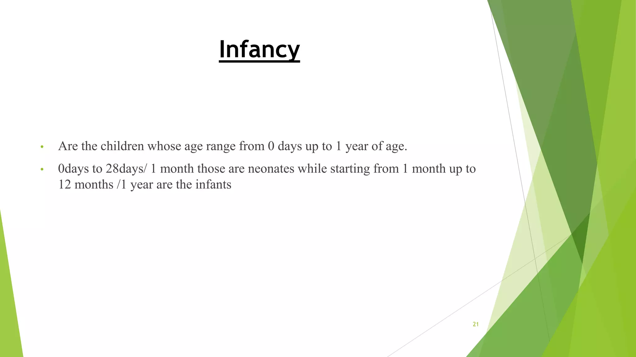 Infancy
• Are the children whose age range from 0 days up to 1 year of age.
• 0days to 28days/ 1 month those are neonates while starting from 1 month up to
12 months /1 year are the infants
21
 