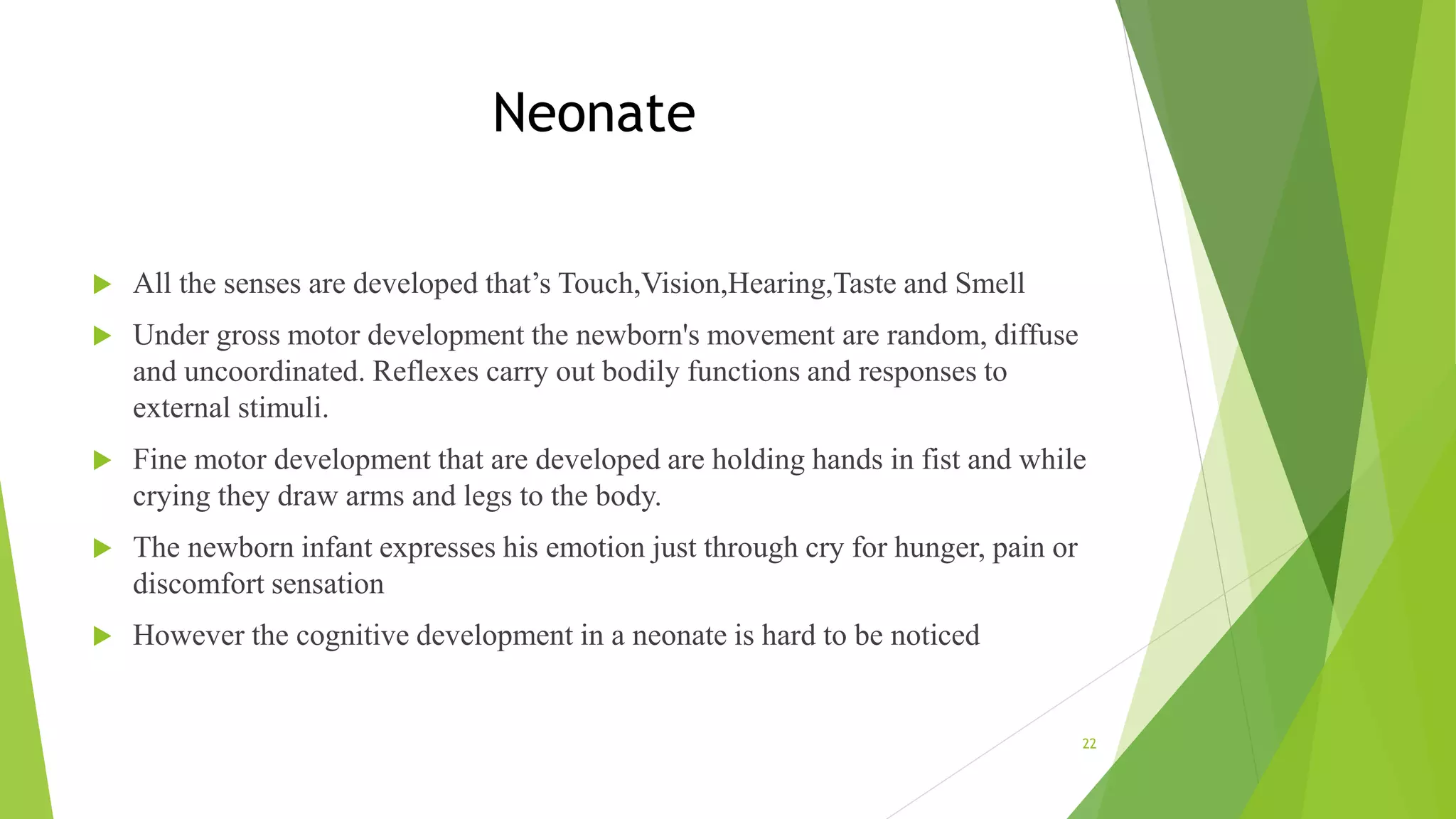 Neonate
 All the senses are developed that’s Touch,Vision,Hearing,Taste and Smell
 Under gross motor development the newborn's movement are random, diffuse
and uncoordinated. Reflexes carry out bodily functions and responses to
external stimuli.
 Fine motor development that are developed are holding hands in fist and while
crying they draw arms and legs to the body.
 The newborn infant expresses his emotion just through cry for hunger, pain or
discomfort sensation
 However the cognitive development in a neonate is hard to be noticed
22
 