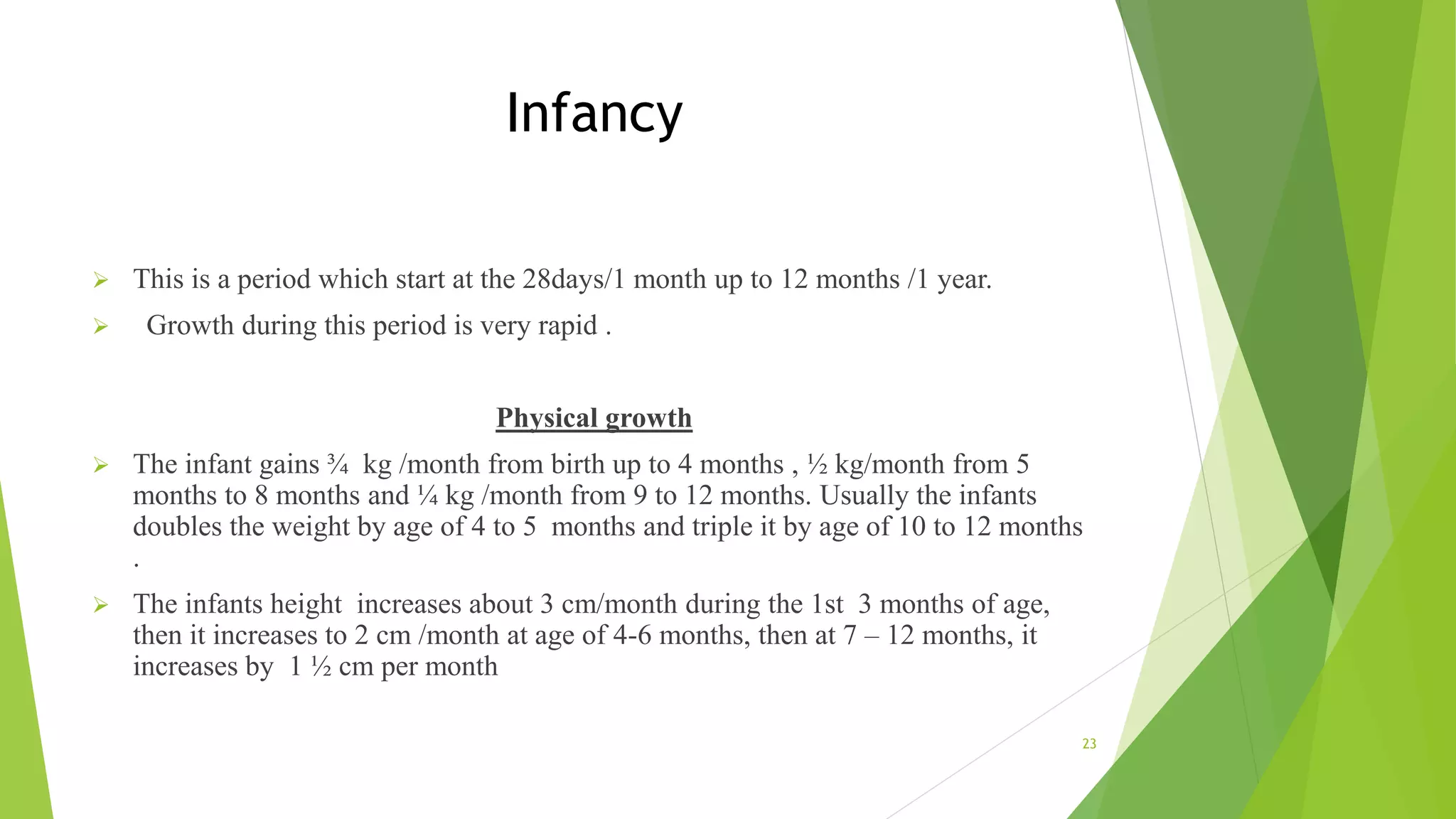 Infancy
 This is a period which start at the 28days/1 month up to 12 months /1 year.
 Growth during this period is very rapid .
Physical growth
 The infant gains ¾ kg /month from birth up to 4 months , ½ kg/month from 5
months to 8 months and ¼ kg /month from 9 to 12 months. Usually the infants
doubles the weight by age of 4 to 5 months and triple it by age of 10 to 12 months
.
 The infants height increases about 3 cm/month during the 1st 3 months of age,
then it increases to 2 cm /month at age of 4-6 months, then at 7 – 12 months, it
increases by 1 ½ cm per month
23
 