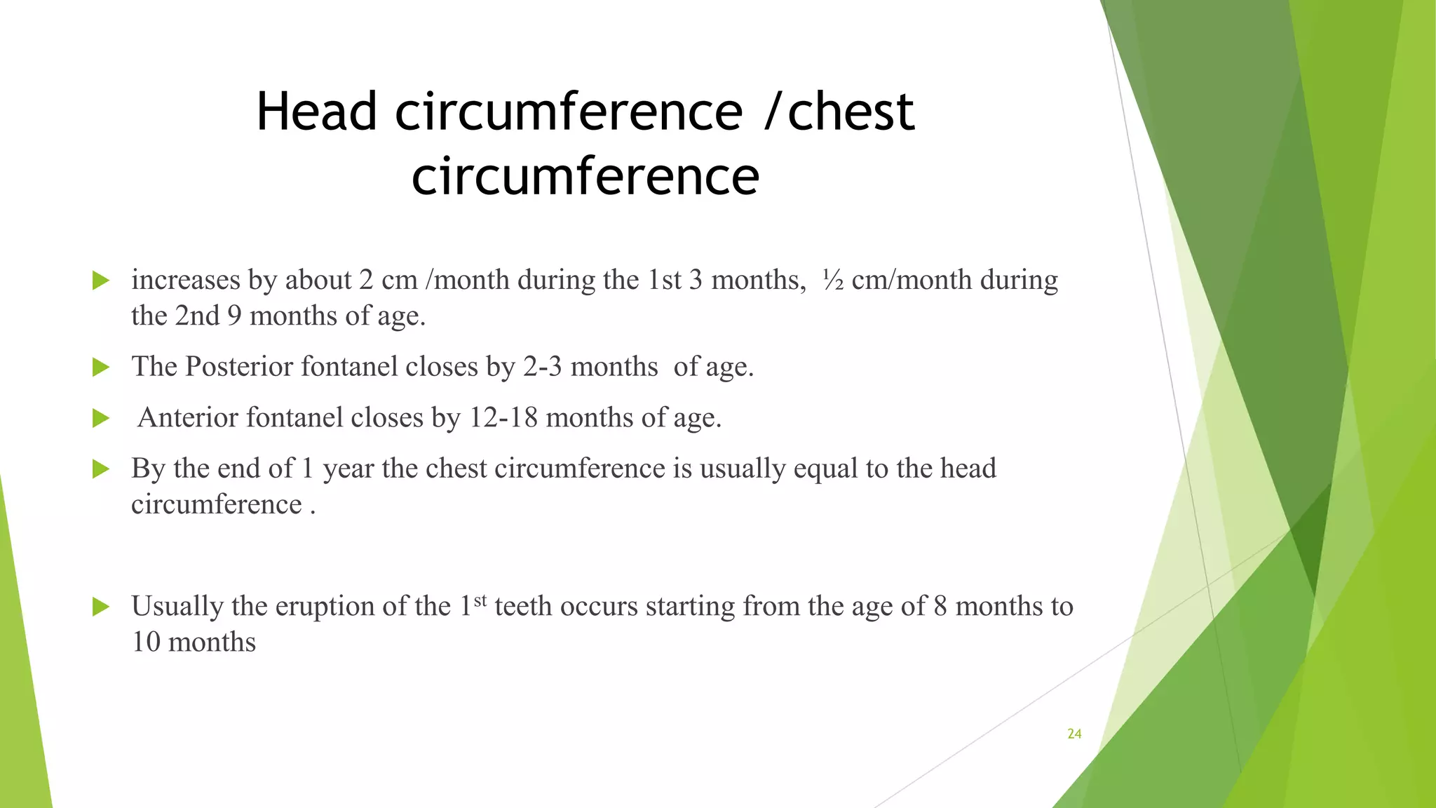 Head circumference /chest
circumference
 increases by about 2 cm /month during the 1st 3 months, ½ cm/month during
the 2nd 9 months of age.
 The Posterior fontanel closes by 2-3 months of age.
 Anterior fontanel closes by 12-18 months of age.
 By the end of 1 year the chest circumference is usually equal to the head
circumference .
 Usually the eruption of the 1st teeth occurs starting from the age of 8 months to
10 months
24
 