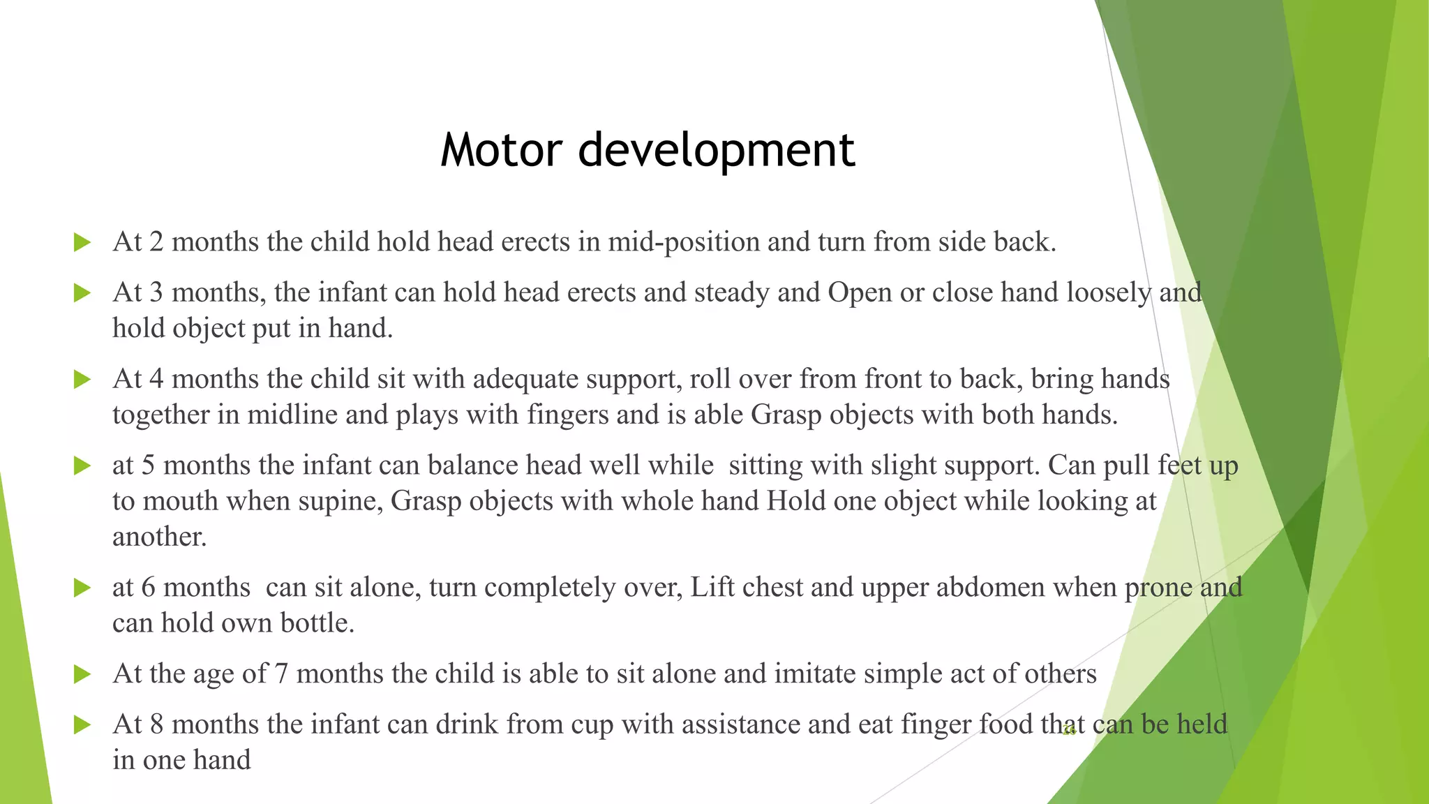 Motor development
 At 2 months the child hold head erects in mid-position and turn from side back.
 At 3 months, the infant can hold head erects and steady and Open or close hand loosely and
hold object put in hand.
 At 4 months the child sit with adequate support, roll over from front to back, bring hands
together in midline and plays with fingers and is able Grasp objects with both hands.
 at 5 months the infant can balance head well while sitting with slight support. Can pull feet up
to mouth when supine, Grasp objects with whole hand Hold one object while looking at
another.
 at 6 months can sit alone, turn completely over, Lift chest and upper abdomen when prone and
can hold own bottle.
 At the age of 7 months the child is able to sit alone and imitate simple act of others
 At 8 months the infant can drink from cup with assistance and eat finger food that can be held
in one hand
26
 