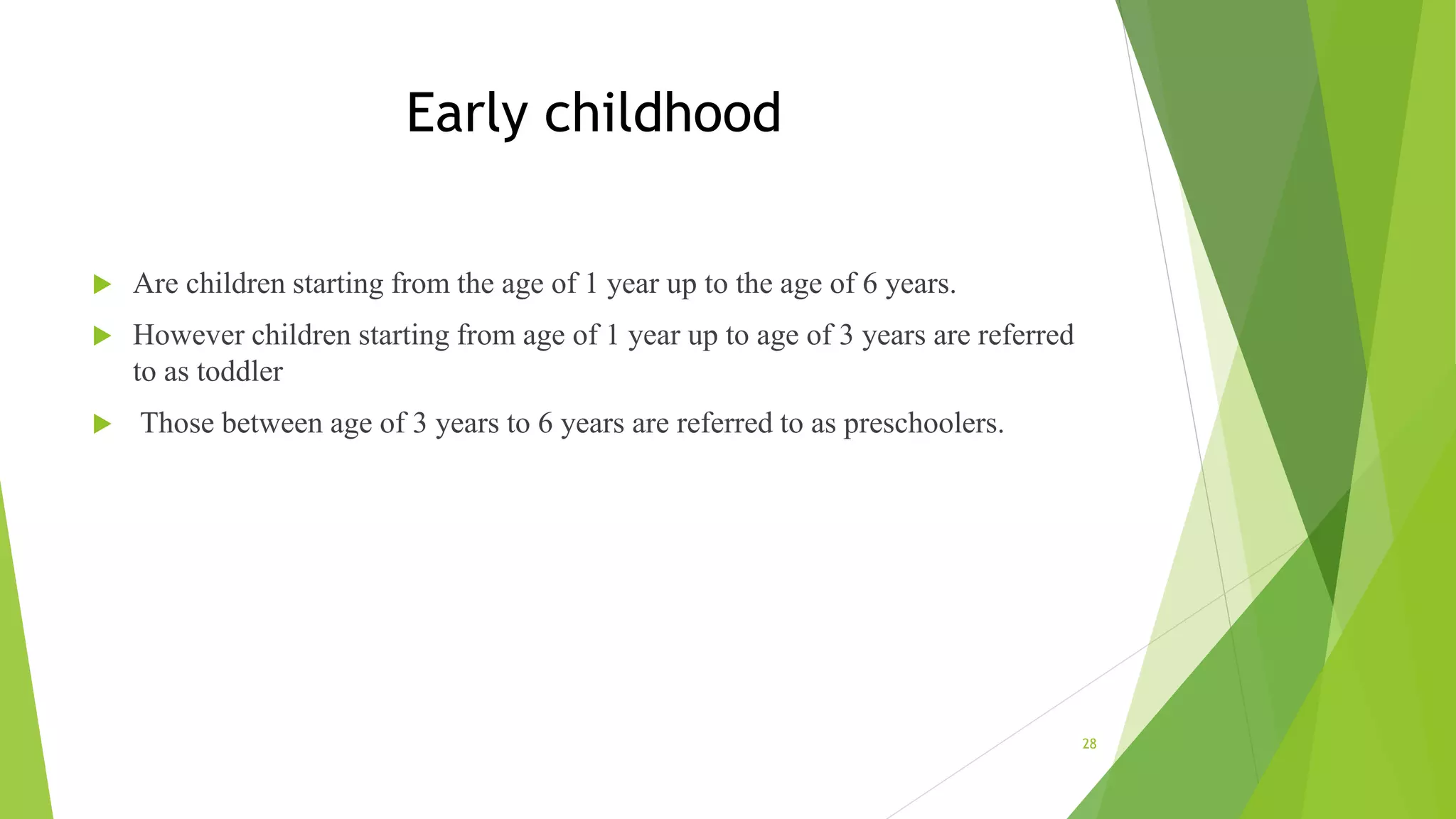 Early childhood
 Are children starting from the age of 1 year up to the age of 6 years.
 However children starting from age of 1 year up to age of 3 years are referred
to as toddler
 Those between age of 3 years to 6 years are referred to as preschoolers.
28
 