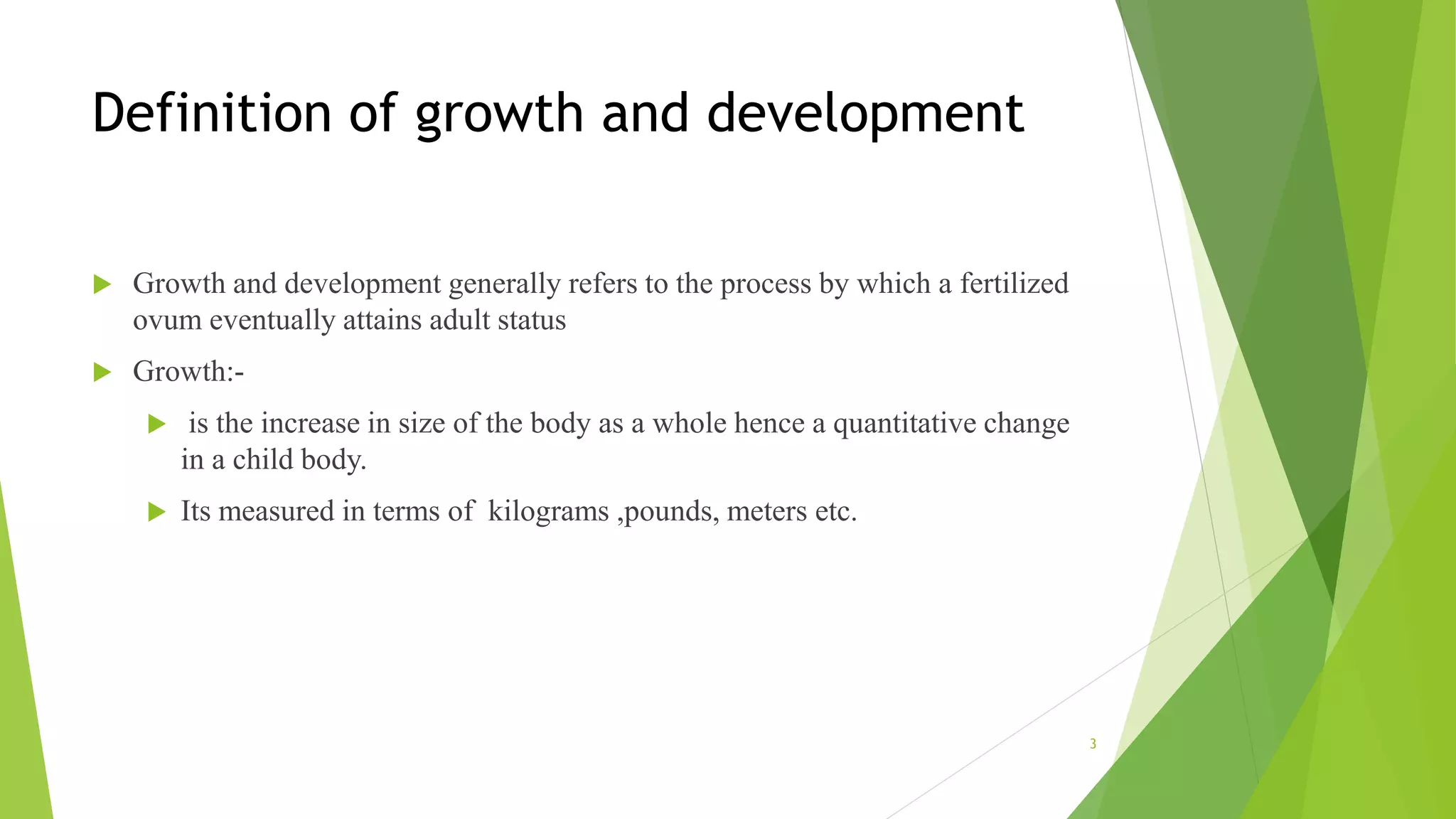 Definition of growth and development
 Growth and development generally refers to the process by which a fertilized
ovum eventually attains adult status
 Growth:-
 is the increase in size of the body as a whole hence a quantitative change
in a child body.
 Its measured in terms of kilograms ,pounds, meters etc.
3
 