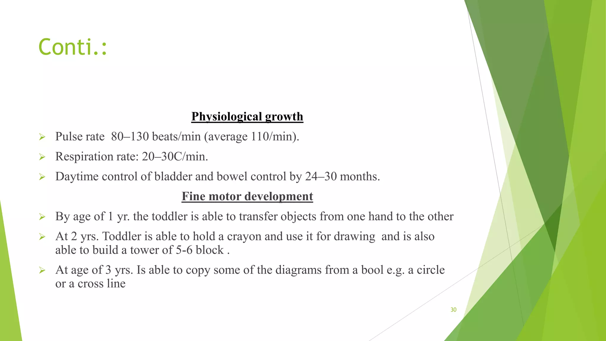 Conti.:
Physiological growth
 Pulse rate 80–130 beats/min (average 110/min).
 Respiration rate: 20–30C/min.
 Daytime control of bladder and bowel control by 24–30 months.
Fine motor development
 By age of 1 yr. the toddler is able to transfer objects from one hand to the other
 At 2 yrs. Toddler is able to hold a crayon and use it for drawing and is also
able to build a tower of 5-6 block .
 At age of 3 yrs. Is able to copy some of the diagrams from a bool e.g. a circle
or a cross line
30
 