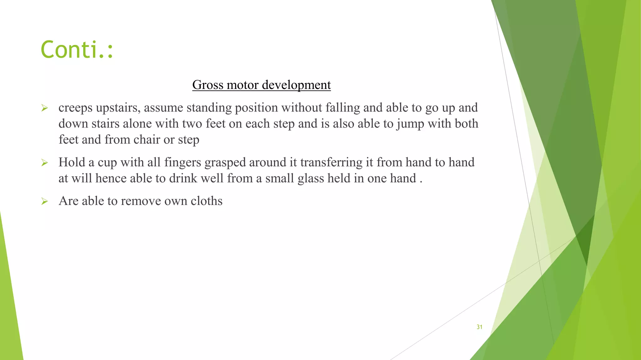 Conti.:
Gross motor development
 creeps upstairs, assume standing position without falling and able to go up and
down stairs alone with two feet on each step and is also able to jump with both
feet and from chair or step
 Hold a cup with all fingers grasped around it transferring it from hand to hand
at will hence able to drink well from a small glass held in one hand .
 Are able to remove own cloths
31
 
