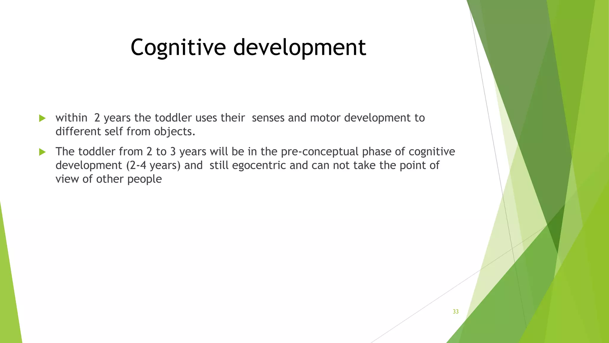 Cognitive development
 within 2 years the toddler uses their senses and motor development to
different self from objects.
 The toddler from 2 to 3 years will be in the pre-conceptual phase of cognitive
development (2-4 years) and still egocentric and can not take the point of
view of other people
33
 