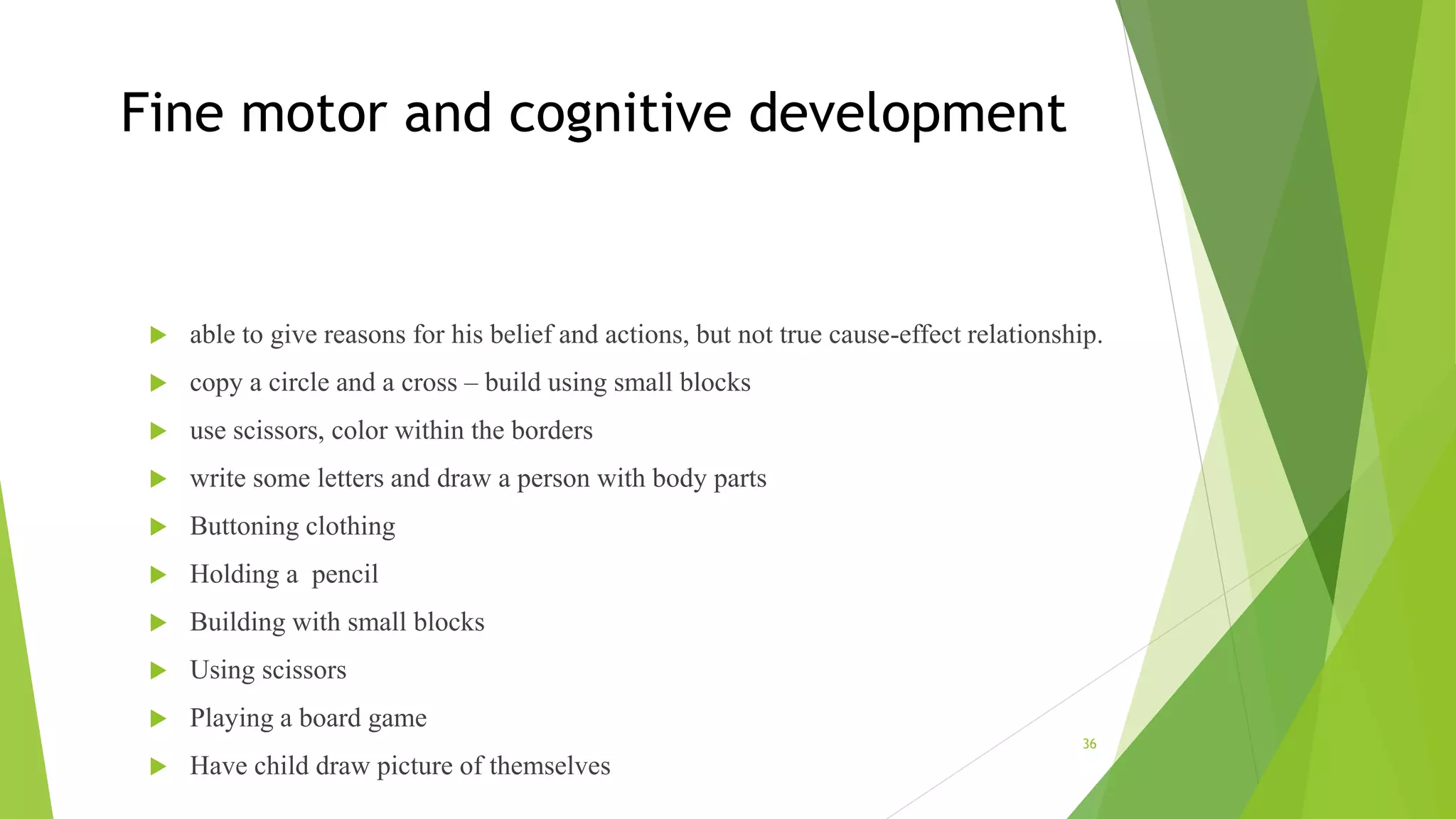 Fine motor and cognitive development
 able to give reasons for his belief and actions, but not true cause-effect relationship.
 copy a circle and a cross – build using small blocks
 use scissors, color within the borders
 write some letters and draw a person with body parts
 Buttoning clothing
 Holding a pencil
 Building with small blocks
 Using scissors
 Playing a board game
 Have child draw picture of themselves
36
 