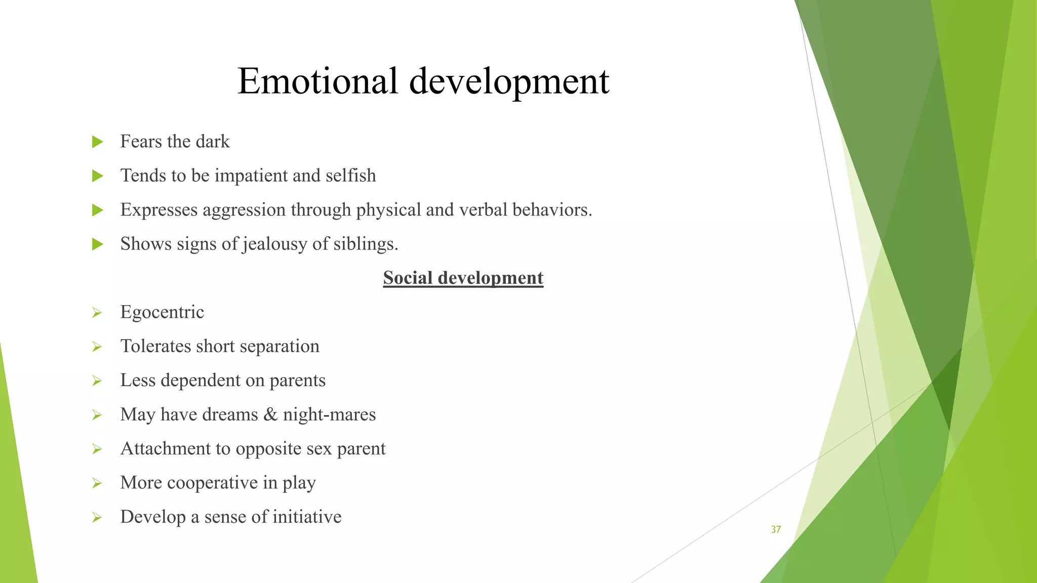 Emotional development
 Fears the dark
 Tends to be impatient and selfish
 Expresses aggression through physical and verbal behaviors.
 Shows signs of jealousy of siblings.
Social development
 Egocentric
 Tolerates short separation
 Less dependent on parents
 May have dreams & night-mares
 Attachment to opposite sex parent
 More cooperative in play
 Develop a sense of initiative
37
 