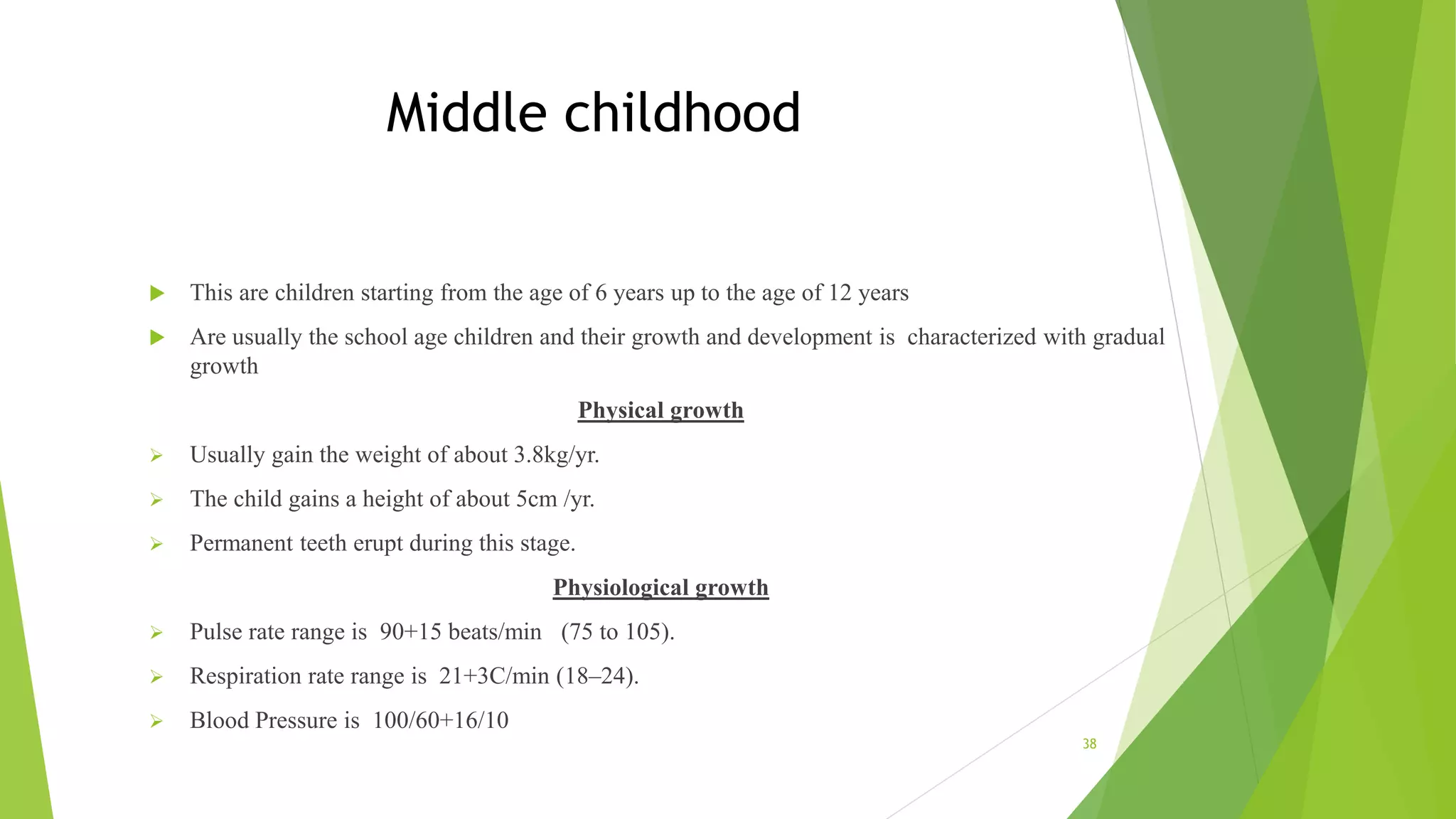 Middle childhood
 This are children starting from the age of 6 years up to the age of 12 years
 Are usually the school age children and their growth and development is characterized with gradual
growth
Physical growth
 Usually gain the weight of about 3.8kg/yr.
 The child gains a height of about 5cm /yr.
 Permanent teeth erupt during this stage.
Physiological growth
 Pulse rate range is 90+15 beats/min (75 to 105).
 Respiration rate range is 21+3C/min (18–24).
 Blood Pressure is 100/60+16/10
38
 