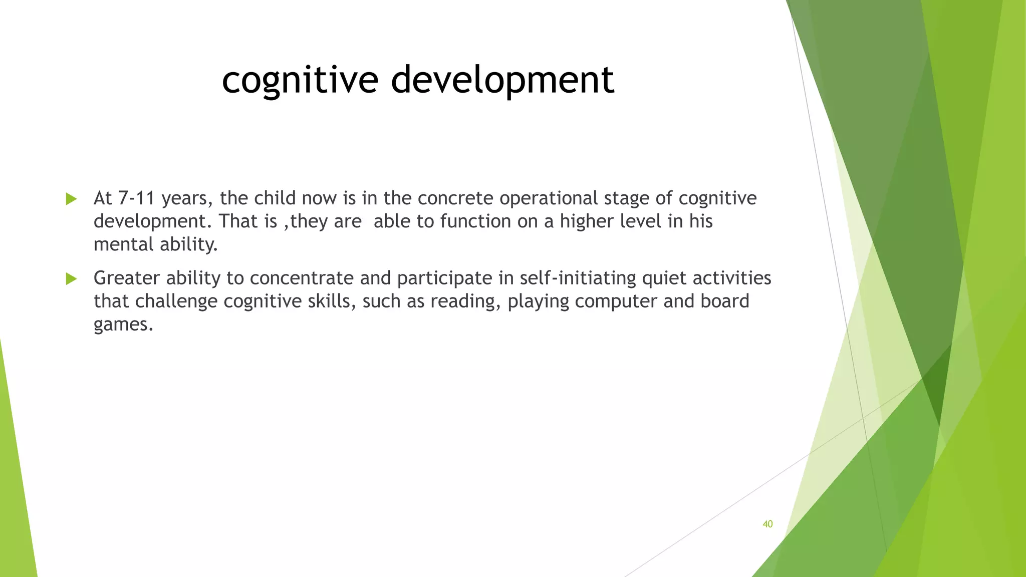 cognitive development
 At 7-11 years, the child now is in the concrete operational stage of cognitive
development. That is ,they are able to function on a higher level in his
mental ability.
 Greater ability to concentrate and participate in self-initiating quiet activities
that challenge cognitive skills, such as reading, playing computer and board
games.
40
 
