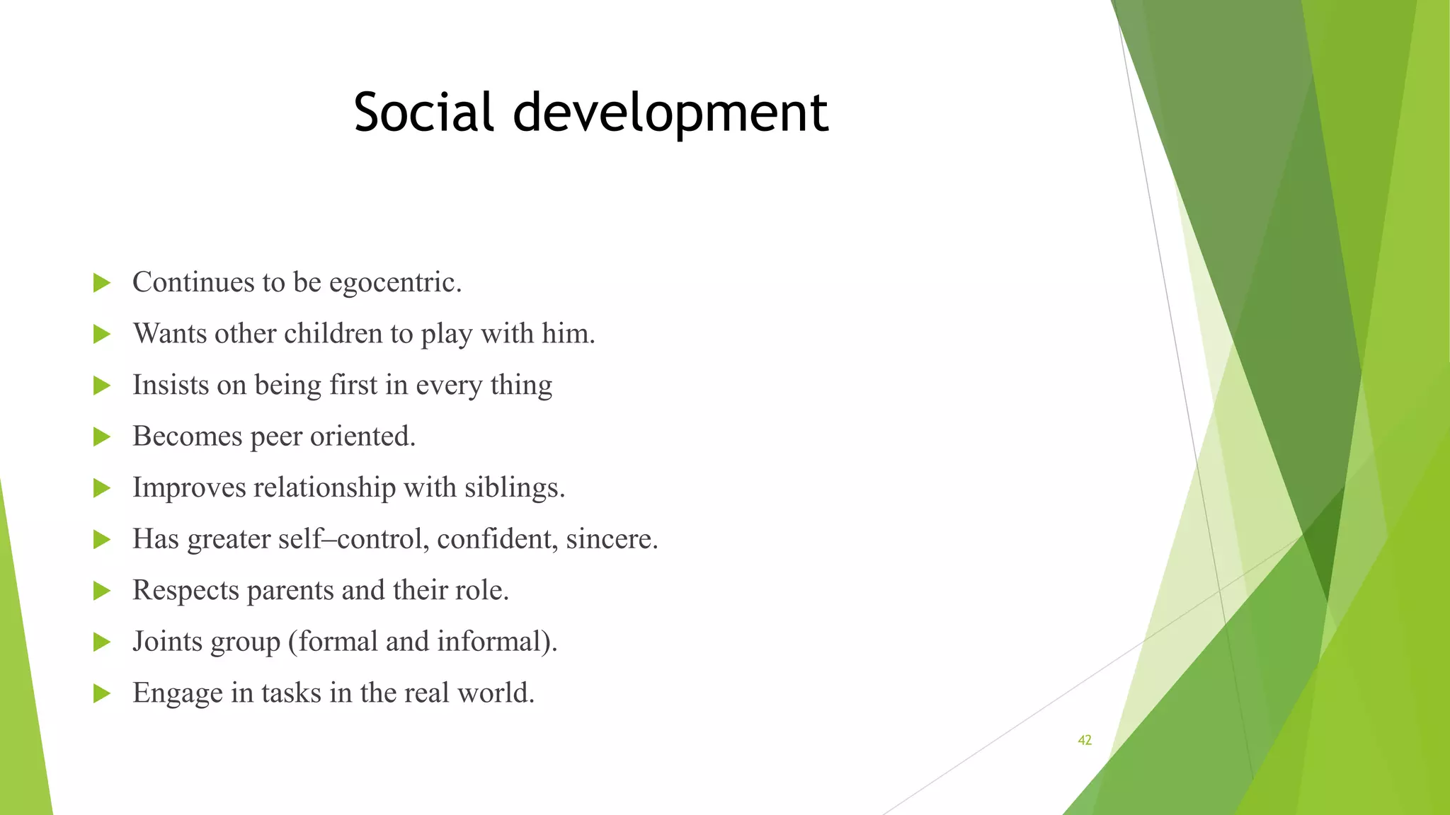Social development
 Continues to be egocentric.
 Wants other children to play with him.
 Insists on being first in every thing
 Becomes peer oriented.
 Improves relationship with siblings.
 Has greater self–control, confident, sincere.
 Respects parents and their role.
 Joints group (formal and informal).
 Engage in tasks in the real world.
42
 