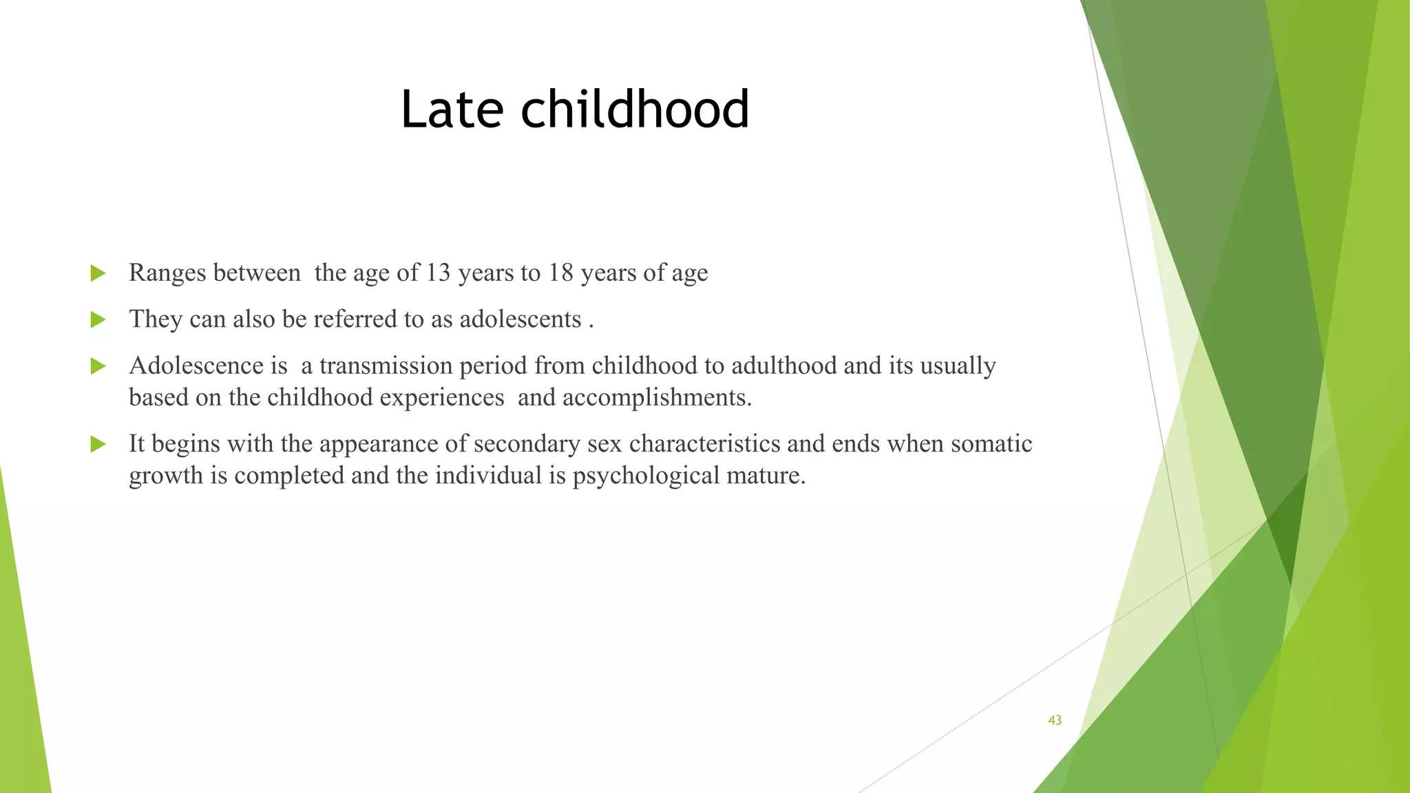 Late childhood
 Ranges between the age of 13 years to 18 years of age
 They can also be referred to as adolescents .
 Adolescence is a transmission period from childhood to adulthood and its usually
based on the childhood experiences and accomplishments.
 It begins with the appearance of secondary sex characteristics and ends when somatic
growth is completed and the individual is psychological mature.
43
 