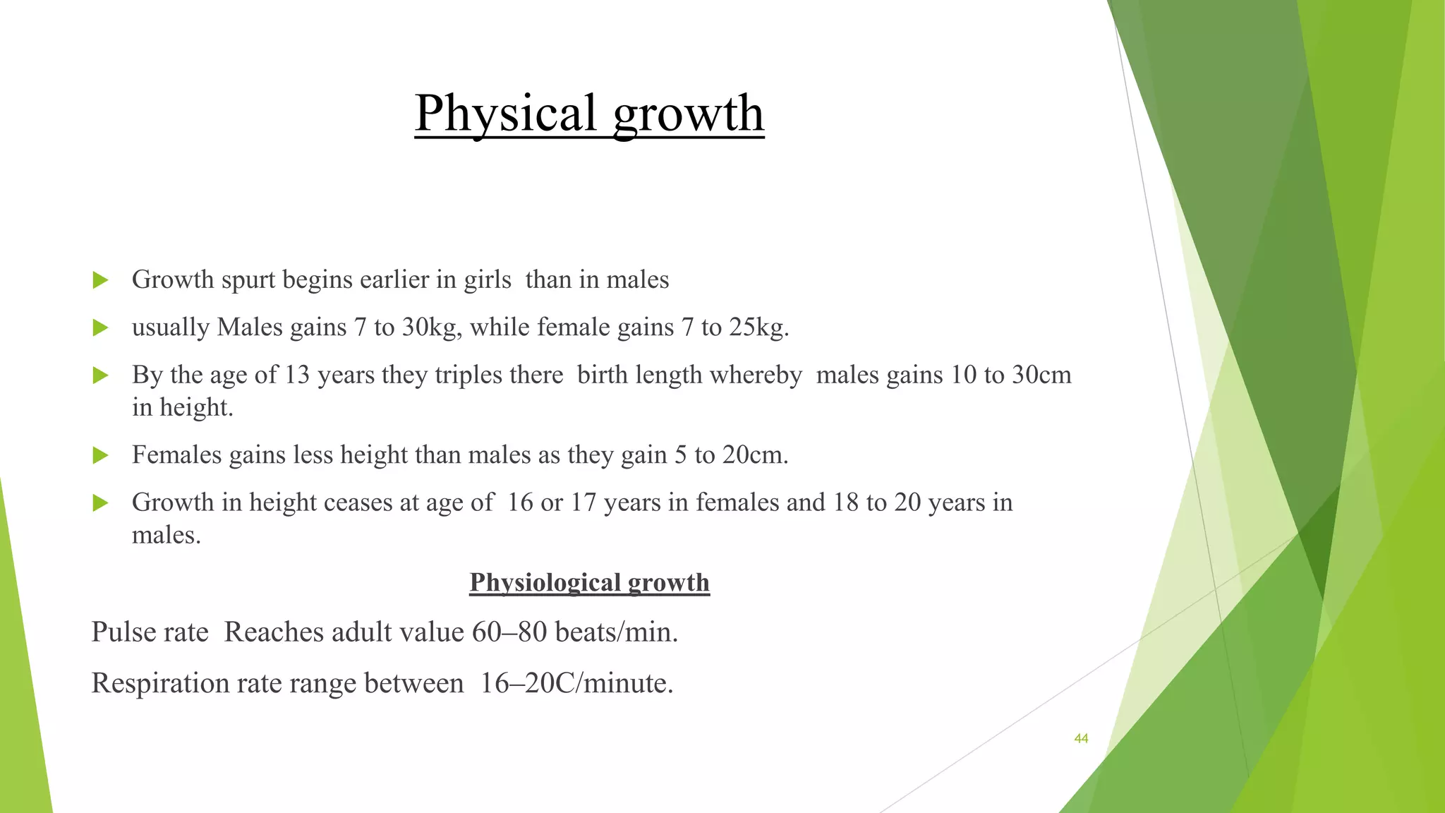 Physical growth
 Growth spurt begins earlier in girls than in males
 usually Males gains 7 to 30kg, while female gains 7 to 25kg.
 By the age of 13 years they triples there birth length whereby males gains 10 to 30cm
in height.
 Females gains less height than males as they gain 5 to 20cm.
 Growth in height ceases at age of 16 or 17 years in females and 18 to 20 years in
males.
Physiological growth
Pulse rate Reaches adult value 60–80 beats/min.
Respiration rate range between 16–20C/minute.
44
 