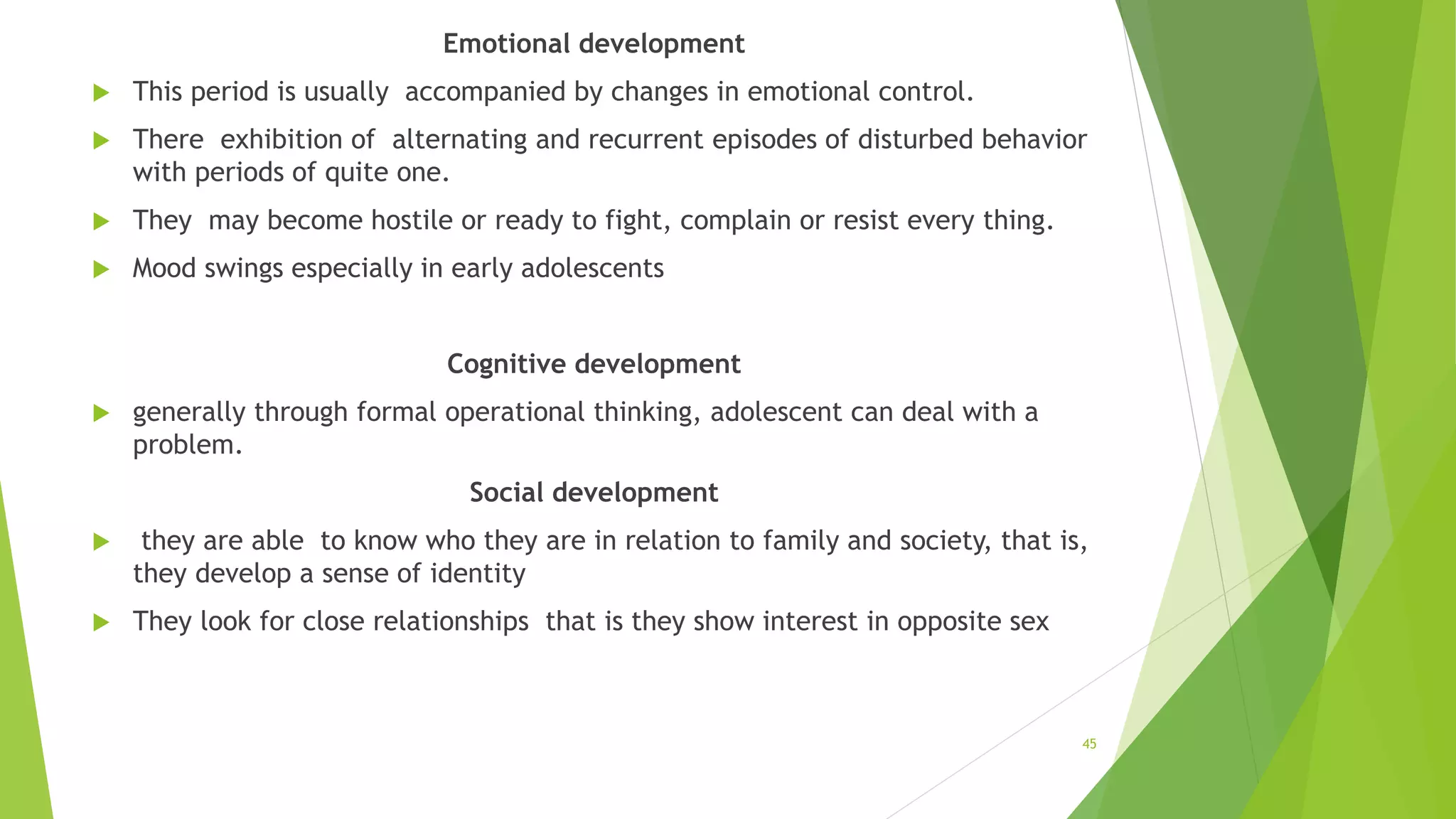 Emotional development
 This period is usually accompanied by changes in emotional control.
 There exhibition of alternating and recurrent episodes of disturbed behavior
with periods of quite one.
 They may become hostile or ready to fight, complain or resist every thing.
 Mood swings especially in early adolescents
Cognitive development
 generally through formal operational thinking, adolescent can deal with a
problem.
Social development
 they are able to know who they are in relation to family and society, that is,
they develop a sense of identity
 They look for close relationships that is they show interest in opposite sex
45
 