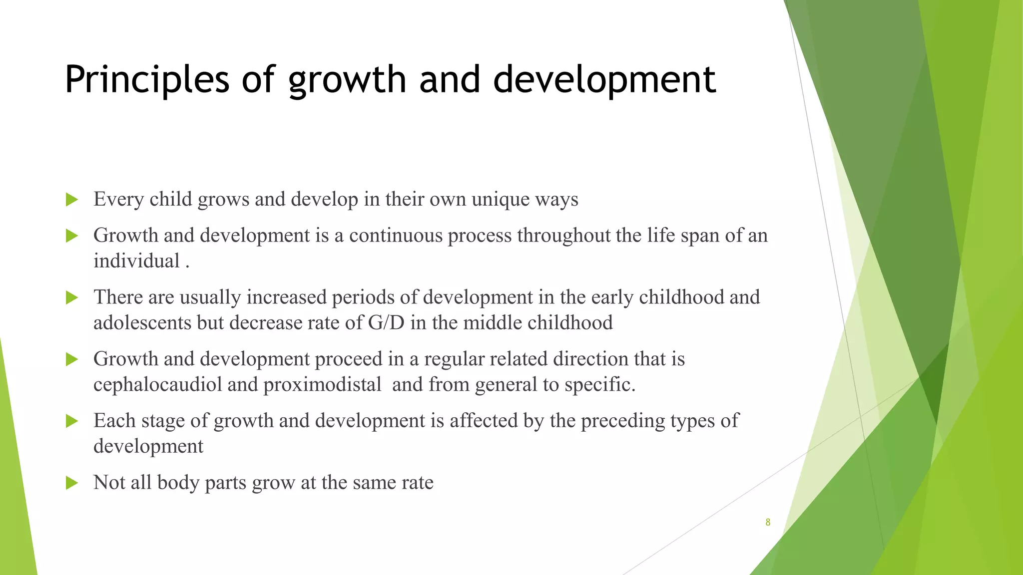 Principles of growth and development
 Every child grows and develop in their own unique ways
 Growth and development is a continuous process throughout the life span of an
individual .
 There are usually increased periods of development in the early childhood and
adolescents but decrease rate of G/D in the middle childhood
 Growth and development proceed in a regular related direction that is
cephalocaudiol and proximodistal and from general to specific.
 Each stage of growth and development is affected by the preceding types of
development
 Not all body parts grow at the same rate
8
 