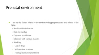 Prenatal environment
 This are the factors related to the mother during pregnancy and also related to the
fetus
- Nutritional deficiencies
- Diabetic mother
- Exposure to radiation
- Infection with German measles
- Smoking
- Use of drugs
- Mal-position in uterus
- Faulty placental implantation
10
 