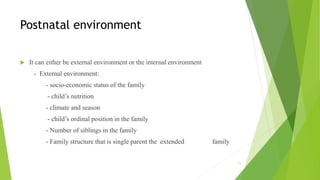 Postnatal environment
 It can either be external environment or the internal environment
- External environment:
- socio-economic status of the family
- child’s nutrition
- climate and season
- child’s ordinal position in the family
- Number of siblings in the family
- Family structure that is single parent the extended family
11
 