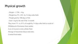 Physical growth
- Weight = 2.700 – 4 kg
- Weight loss 5% -10% by 3-4 days after birth
- Weight gain by 10th days of life
- Gain ¾ kg by the end of the 1st month
They loose 5 % to 10 % of weight by 3-4 days after birth as result of :
-Withdrawal of hormones from mother.
-Loss of excessive extra cellular fluid.
-Passage of meconium (feces) and urine.
-Limited food intake.
15
 