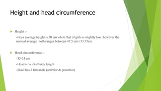Height and head circumference
 Height :-
-Boys average height is 50 cm while that of girls is slightly low .however the
normal average both ranges between 47.5 cm t 53.75cm
 Head circumference :-
-33-35 cm
-Head is ¼ total body length
-Skull has 2 fontanels (anterior & posterior)
16
 