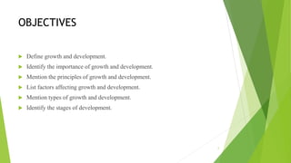 OBJECTIVES
 Define growth and development.
 Identify the importance of growth and development.
 Mention the principles of growth and development.
 List factors affecting growth and development.
 Mention types of growth and development.
 Identify the stages of development.
2
 