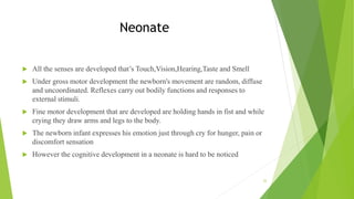 Neonate
 All the senses are developed that’s Touch,Vision,Hearing,Taste and Smell
 Under gross motor development the newborn's movement are random, diffuse
and uncoordinated. Reflexes carry out bodily functions and responses to
external stimuli.
 Fine motor development that are developed are holding hands in fist and while
crying they draw arms and legs to the body.
 The newborn infant expresses his emotion just through cry for hunger, pain or
discomfort sensation
 However the cognitive development in a neonate is hard to be noticed
22
 