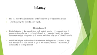 Infancy
 This is a period which start at the 28days/1 month up to 12 months /1 year.
 Growth during this period is very rapid .
Physical growth
 The infant gains ¾ kg /month from birth up to 4 months , ½ kg/month from 5
months to 8 months and ¼ kg /month from 9 to 12 months. Usually the infants
doubles the weight by age of 4 to 5 months and triple it by age of 10 to 12 months
.
 The infants height increases about 3 cm/month during the 1st 3 months of age,
then it increases to 2 cm /month at age of 4-6 months, then at 7 – 12 months, it
increases by 1 ½ cm per month
23
 