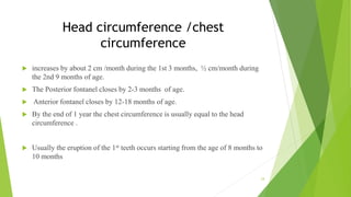 Head circumference /chest
circumference
 increases by about 2 cm /month during the 1st 3 months, ½ cm/month during
the 2nd 9 months of age.
 The Posterior fontanel closes by 2-3 months of age.
 Anterior fontanel closes by 12-18 months of age.
 By the end of 1 year the chest circumference is usually equal to the head
circumference .
 Usually the eruption of the 1st teeth occurs starting from the age of 8 months to
10 months
24
 