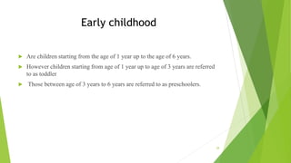 Early childhood
 Are children starting from the age of 1 year up to the age of 6 years.
 However children starting from age of 1 year up to age of 3 years are referred
to as toddler
 Those between age of 3 years to 6 years are referred to as preschoolers.
28
 