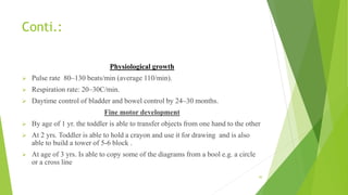 Conti.:
Physiological growth
 Pulse rate 80–130 beats/min (average 110/min).
 Respiration rate: 20–30C/min.
 Daytime control of bladder and bowel control by 24–30 months.
Fine motor development
 By age of 1 yr. the toddler is able to transfer objects from one hand to the other
 At 2 yrs. Toddler is able to hold a crayon and use it for drawing and is also
able to build a tower of 5-6 block .
 At age of 3 yrs. Is able to copy some of the diagrams from a bool e.g. a circle
or a cross line
30
 