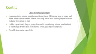 Conti.:
Gross motor development
 creeps upstairs, assume standing position without falling and able to go up and
down stairs alone with two feet on each step and is also able to jump with both
feet and from chair or step
 Hold a cup with all fingers grasped around it transferring it from hand to hand
at will hence able to drink well from a small glass held in one hand .
 Are able to remove own cloths
31
 