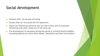 Social development
 Imitates what the parents are doing
 Usually they are very social but still egocentric
 Notice sex differences and know own sex that is they start to associate
themselves with other whose are of the same sex .
 The development of autonomy during this period is centered around toddlers
increasing abilities to control their bodies, themselves and their environment.
34
 