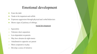 Emotional development
 Fears the dark
 Tends to be impatient and selfish
 Expresses aggression through physical and verbal behaviors.
 Shows signs of jealousy of siblings.
Social development
 Egocentric
 Tolerates short separation
 Less dependent on parents
 May have dreams & night-mares
 Attachment to opposite sex parent
 More cooperative in play
 Develop a sense of initiative
37
 