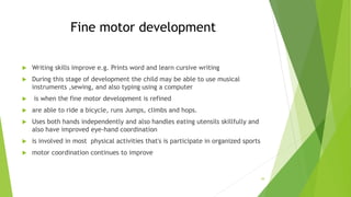 Fine motor development
 Writing skills improve e.g. Prints word and learn cursive writing
 During this stage of development the child may be able to use musical
instruments ,sewing, and also typing using a computer
 is when the fine motor development is refined
 are able to ride a bicycle, runs Jumps, climbs and hops.
 Uses both hands independently and also handles eating utensils skillfully and
also have improved eye-hand coordination
 is involved in most physical activities that's is participate in organized sports
 motor coordination continues to improve
39
 