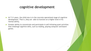 cognitive development
 At 7-11 years, the child now is in the concrete operational stage of cognitive
development. That is ,they are able to function on a higher level in his
mental ability.
 Greater ability to concentrate and participate in self-initiating quiet activities
that challenge cognitive skills, such as reading, playing computer and board
games.
40
 