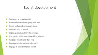 Social development
 Continues to be egocentric.
 Wants other children to play with him.
 Insists on being first in every thing
 Becomes peer oriented.
 Improves relationship with siblings.
 Has greater self–control, confident, sincere.
 Respects parents and their role.
 Joints group (formal and informal).
 Engage in tasks in the real world.
42
 