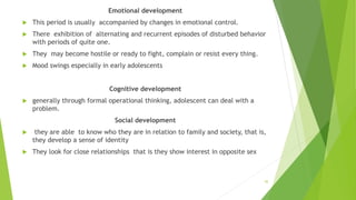 Emotional development
 This period is usually accompanied by changes in emotional control.
 There exhibition of alternating and recurrent episodes of disturbed behavior
with periods of quite one.
 They may become hostile or ready to fight, complain or resist every thing.
 Mood swings especially in early adolescents
Cognitive development
 generally through formal operational thinking, adolescent can deal with a
problem.
Social development
 they are able to know who they are in relation to family and society, that is,
they develop a sense of identity
 They look for close relationships that is they show interest in opposite sex
45
 