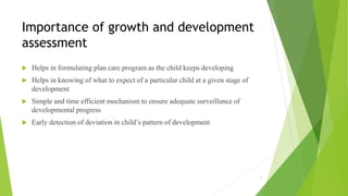 Importance of growth and development
assessment
 Helps in formulating plan care program as the child keeps developing
 Helps in knowing of what to expect of a particular child at a given stage of
development
 Simple and time efficient mechanism to ensure adequate surveillance of
developmental progress
 Early detection of deviation in child’s pattern of development
7
 
