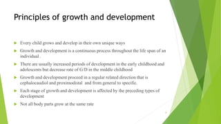 Principles of growth and development
 Every child grows and develop in their own unique ways
 Growth and development is a continuous process throughout the life span of an
individual .
 There are usually increased periods of development in the early childhood and
adolescents but decrease rate of G/D in the middle childhood
 Growth and development proceed in a regular related direction that is
cephalocaudiol and proximodistal and from general to specific.
 Each stage of growth and development is affected by the preceding types of
development
 Not all body parts grow at the same rate
8
 