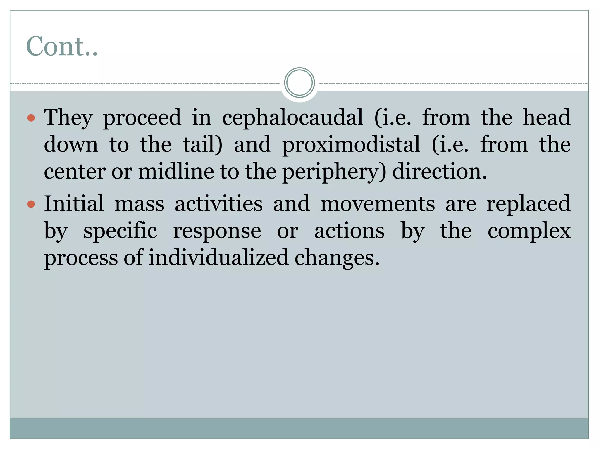 Cont..
 They proceed in cephalocaudal (i.e. from the head
down to the tail) and proximodistal (i.e. from the
center or midline to the periphery) direction.
 Initial mass activities and movements are replaced
by specific response or actions by the complex
process of individualized changes.
 