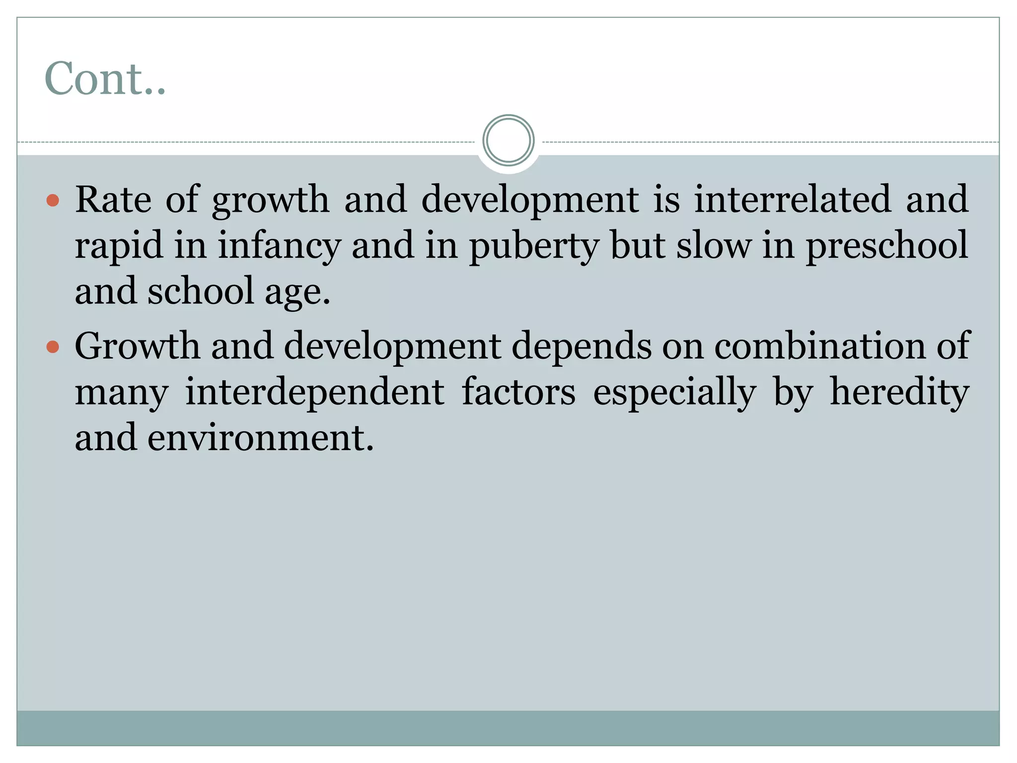 Cont..
 Rate of growth and development is interrelated and
rapid in infancy and in puberty but slow in preschool
and school age.
 Growth and development depends on combination of
many interdependent factors especially by heredity
and environment.
 