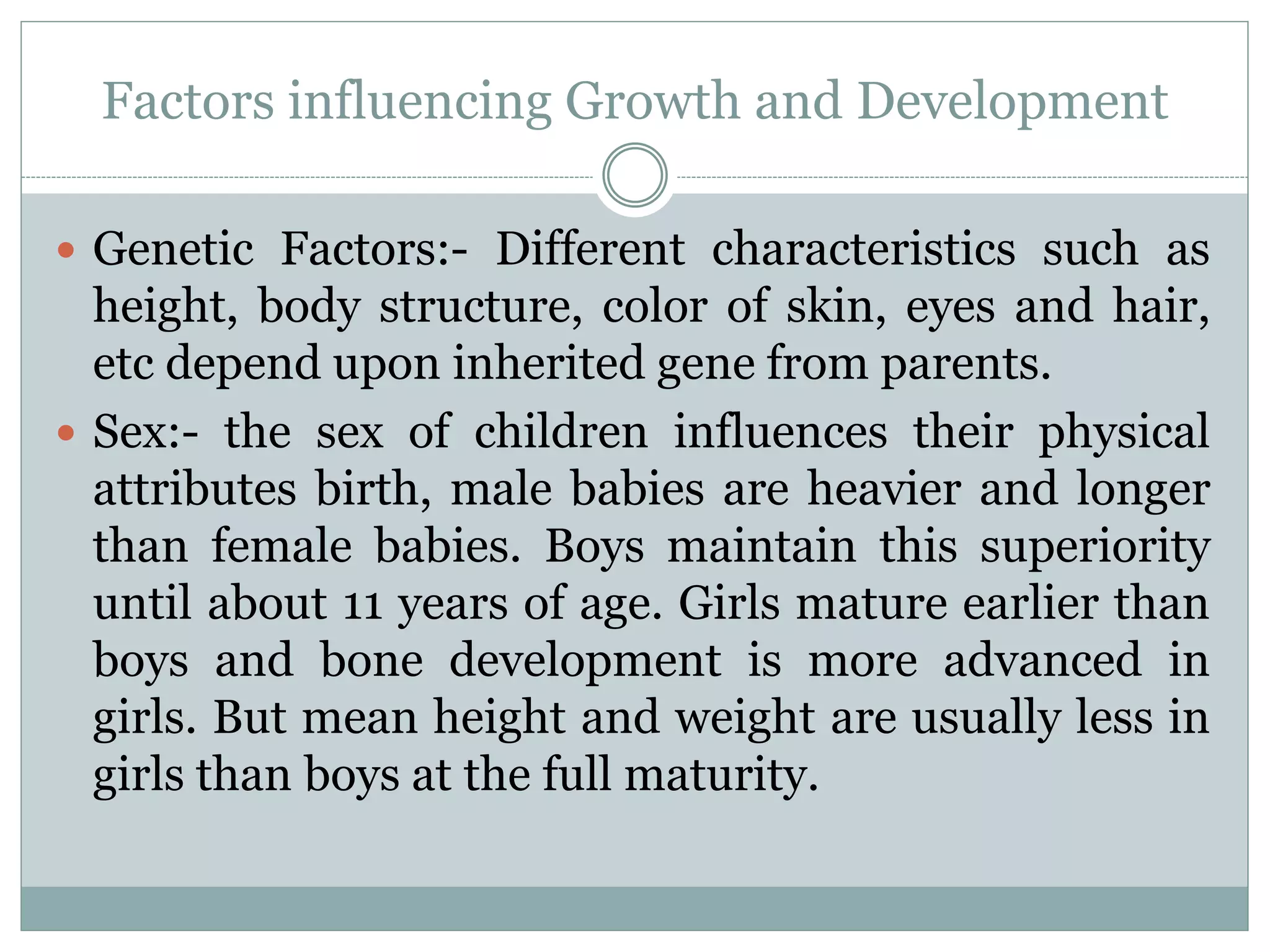 Factors influencing Growth and Development
 Genetic Factors:- Different characteristics such as
height, body structure, color of skin, eyes and hair,
etc depend upon inherited gene from parents.
 Sex:- the sex of children influences their physical
attributes birth, male babies are heavier and longer
than female babies. Boys maintain this superiority
until about 11 years of age. Girls mature earlier than
boys and bone development is more advanced in
girls. But mean height and weight are usually less in
girls than boys at the full maturity.
 