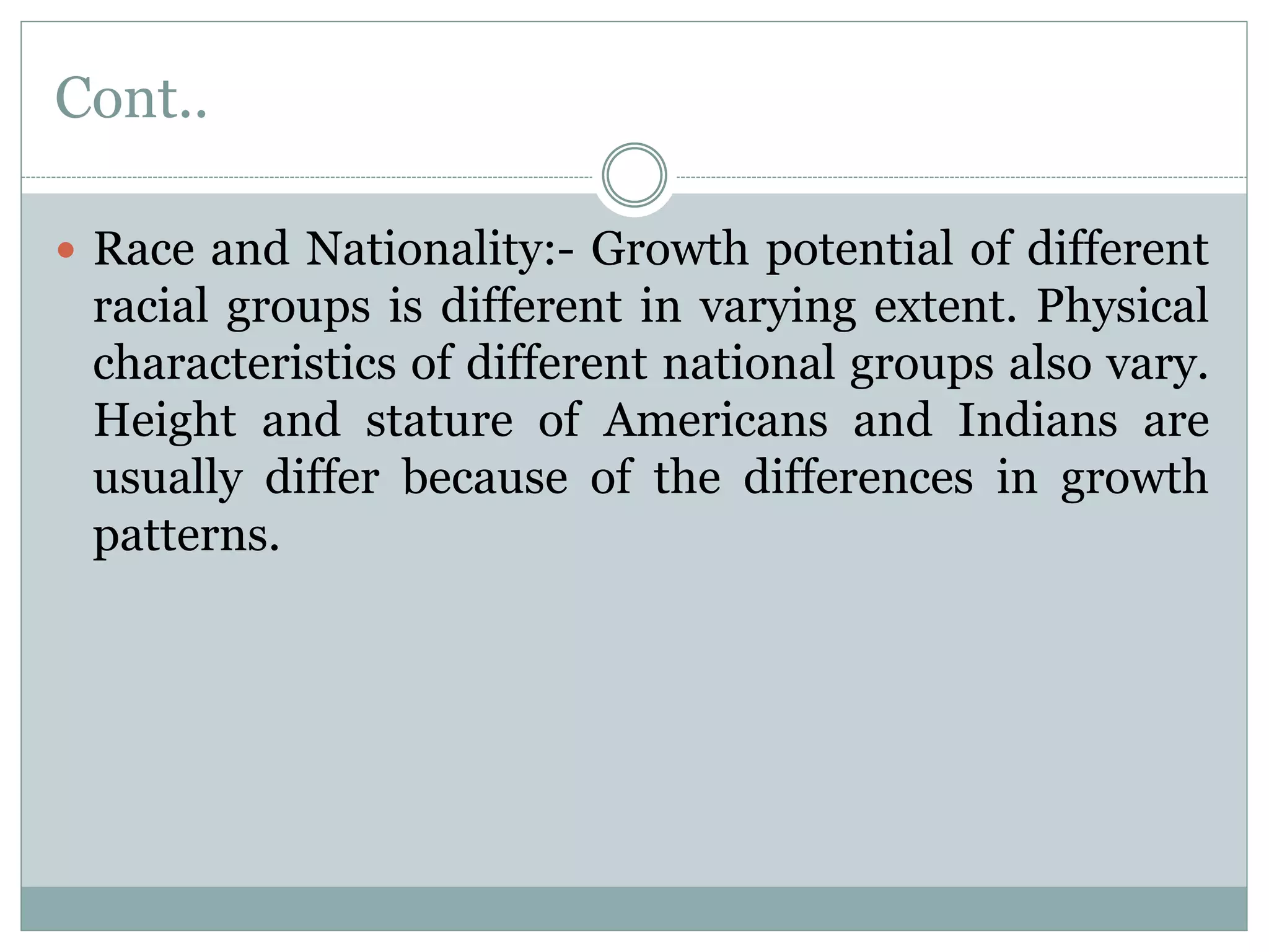 Cont..
 Race and Nationality:- Growth potential of different
racial groups is different in varying extent. Physical
characteristics of different national groups also vary.
Height and stature of Americans and Indians are
usually differ because of the differences in growth
patterns.
 