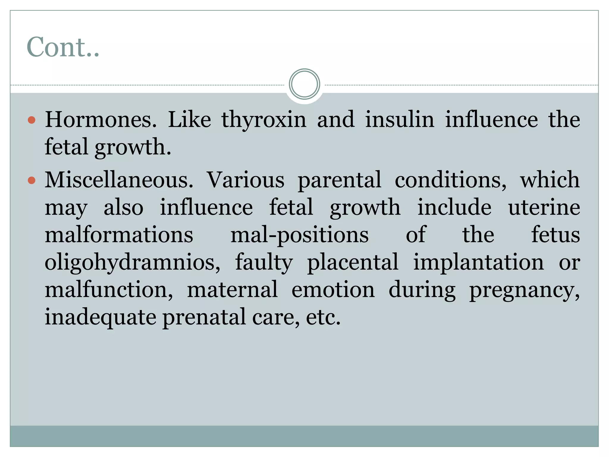 Cont..
 Hormones. Like thyroxin and insulin influence the
fetal growth.
 Miscellaneous. Various parental conditions, which
may also influence fetal growth include uterine
malformations mal-positions of the fetus
oligohydramnios, faulty placental implantation or
malfunction, maternal emotion during pregnancy,
inadequate prenatal care, etc.
 