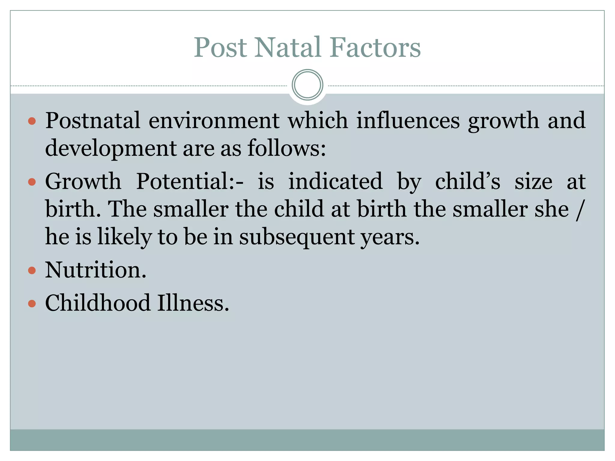 Post Natal Factors
 Postnatal environment which influences growth and
development are as follows:
 Growth Potential:- is indicated by child’s size at
birth. The smaller the child at birth the smaller she /
he is likely to be in subsequent years.
 Nutrition.
 Childhood Illness.
 