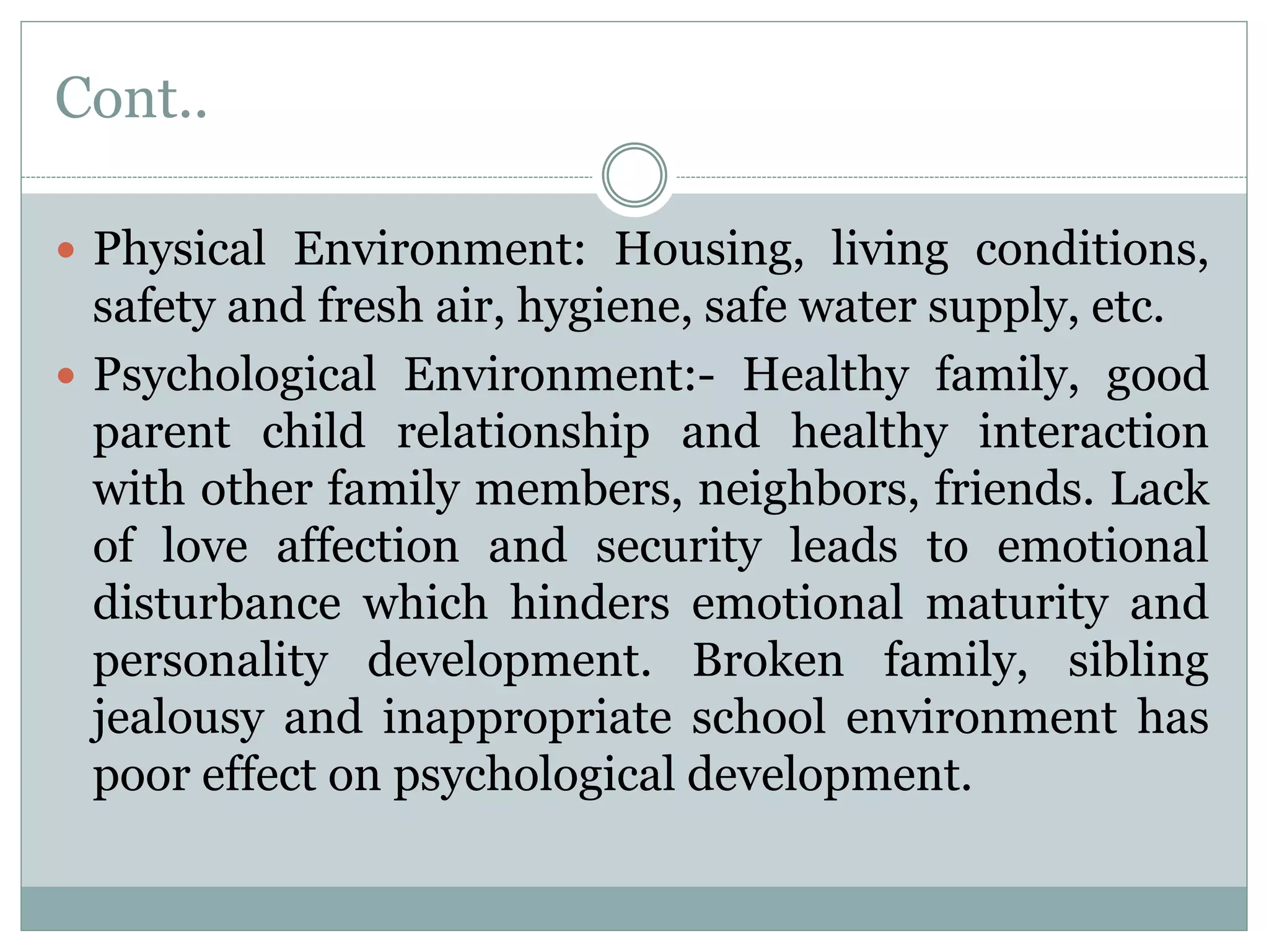 Cont..
 Physical Environment: Housing, living conditions,
safety and fresh air, hygiene, safe water supply, etc.
 Psychological Environment:- Healthy family, good
parent child relationship and healthy interaction
with other family members, neighbors, friends. Lack
of love affection and security leads to emotional
disturbance which hinders emotional maturity and
personality development. Broken family, sibling
jealousy and inappropriate school environment has
poor effect on psychological development.
 