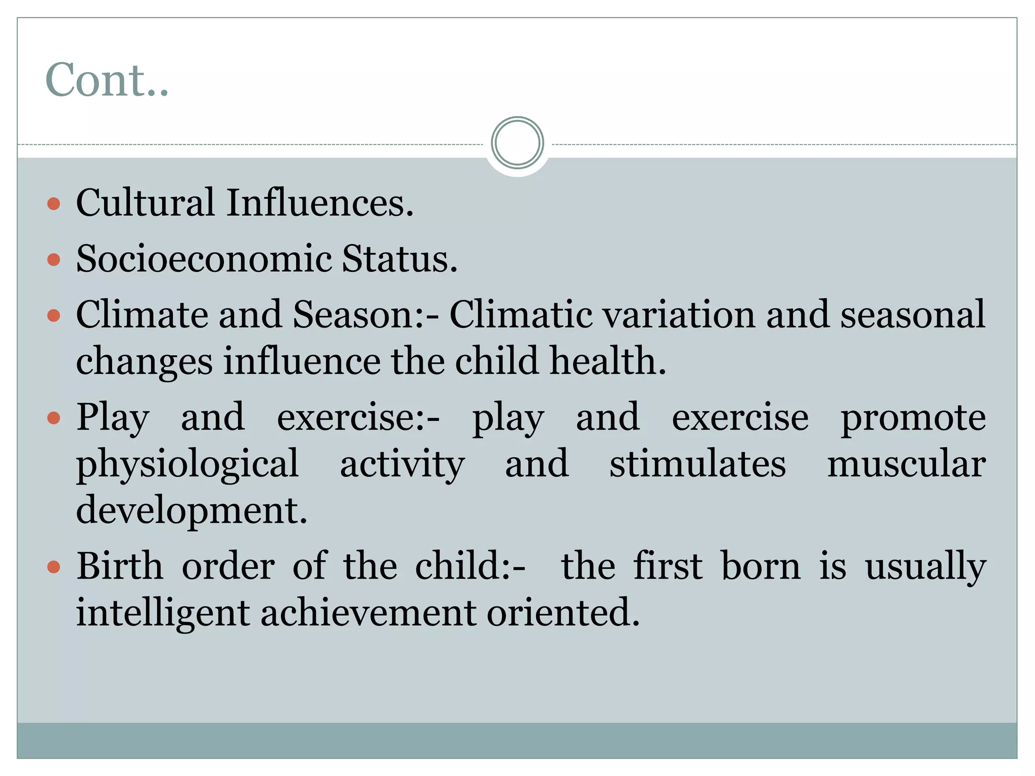 Cont..
 Cultural Influences.
 Socioeconomic Status.
 Climate and Season:- Climatic variation and seasonal
changes influence the child health.
 Play and exercise:- play and exercise promote
physiological activity and stimulates muscular
development.
 Birth order of the child:- the first born is usually
intelligent achievement oriented.
 