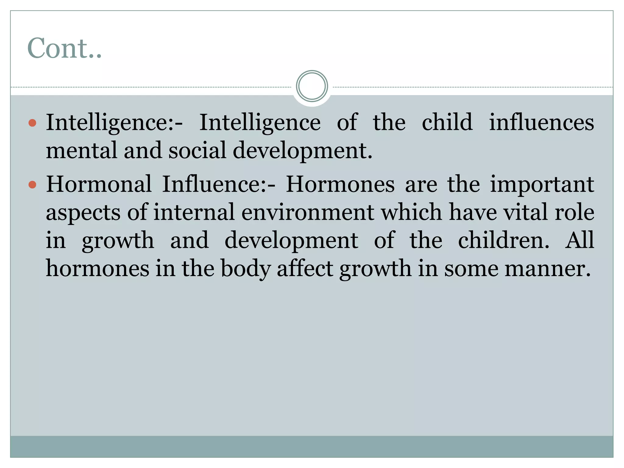 Cont..
 Intelligence:- Intelligence of the child influences
mental and social development.
 Hormonal Influence:- Hormones are the important
aspects of internal environment which have vital role
in growth and development of the children. All
hormones in the body affect growth in some manner.
 