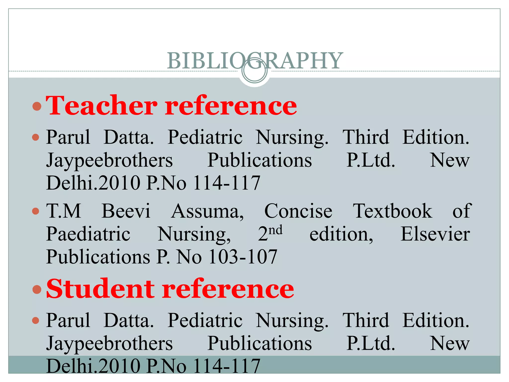 BIBLIOGRAPHY
Teacher reference
 Parul Datta. Pediatric Nursing. Third Edition.
Jaypeebrothers Publications P.Ltd. New
Delhi.2010 P.No 114-117
 T.M Beevi Assuma, Concise Textbook of
Paediatric Nursing, 2nd edition, Elsevier
Publications P. No 103-107
Student reference
 Parul Datta. Pediatric Nursing. Third Edition.
Jaypeebrothers Publications P.Ltd. New
Delhi.2010 P.No 114-117
 