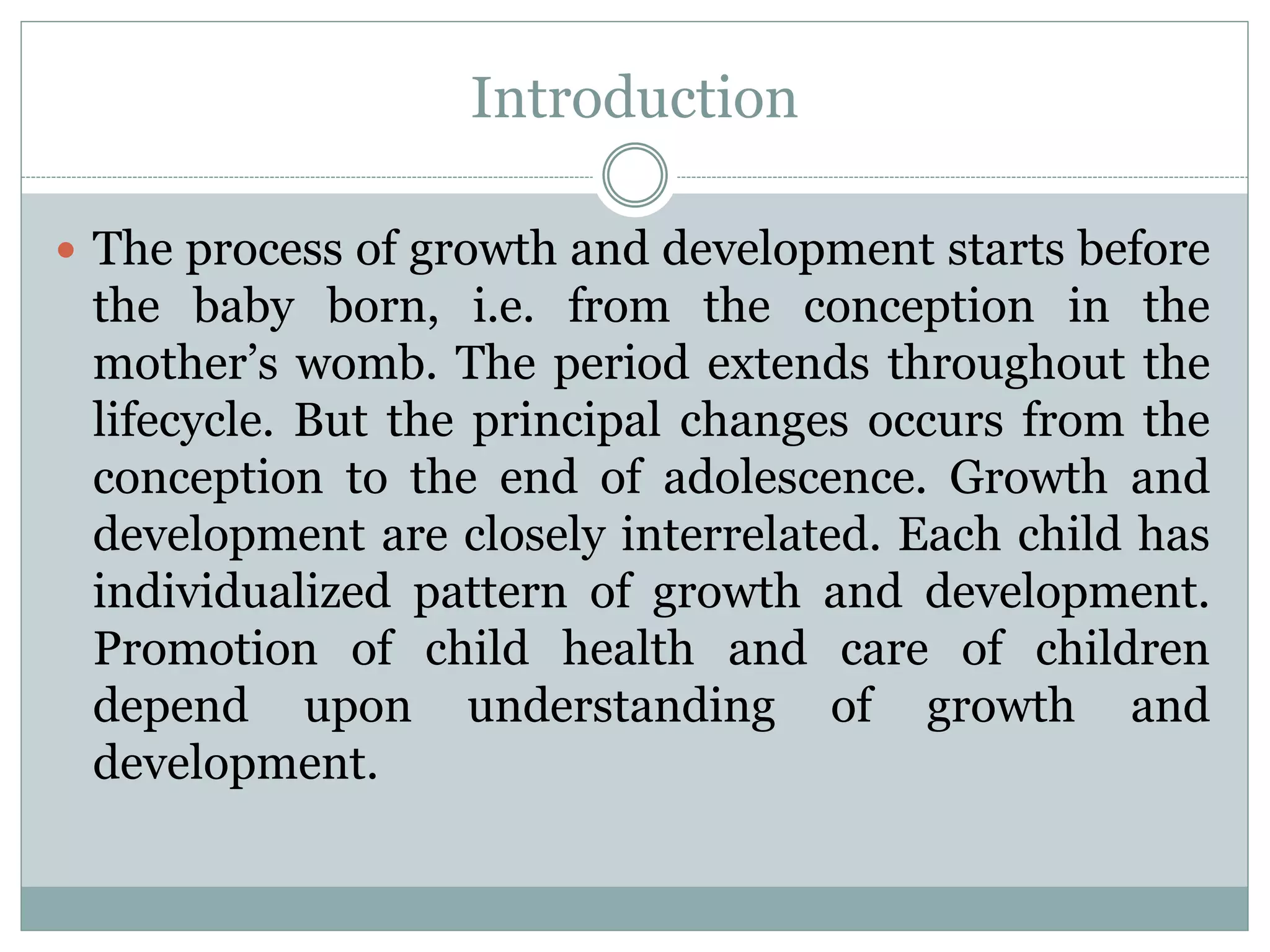 Introduction
 The process of growth and development starts before
the baby born, i.e. from the conception in the
mother’s womb. The period extends throughout the
lifecycle. But the principal changes occurs from the
conception to the end of adolescence. Growth and
development are closely interrelated. Each child has
individualized pattern of growth and development.
Promotion of child health and care of children
depend upon understanding of growth and
development.
 