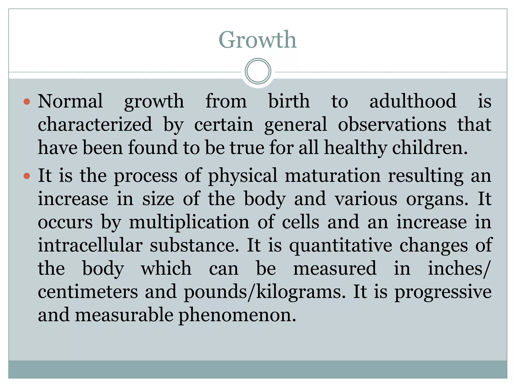 Growth
 Normal growth from birth to adulthood is
characterized by certain general observations that
have been found to be true for all healthy children.
 It is the process of physical maturation resulting an
increase in size of the body and various organs. It
occurs by multiplication of cells and an increase in
intracellular substance. It is quantitative changes of
the body which can be measured in inches/
centimeters and pounds/kilograms. It is progressive
and measurable phenomenon.
 